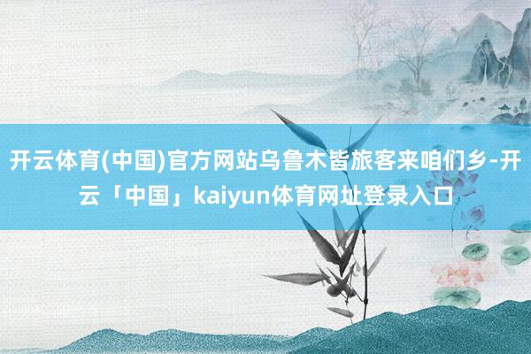 开云体育(中国)官方网站乌鲁木皆旅客来咱们乡-开云「中国」kaiyun体育网址登录入口