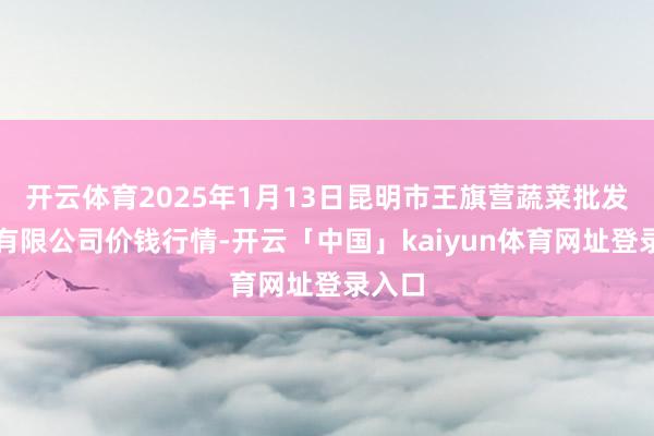 开云体育2025年1月13日昆明市王旗营蔬菜批发阛阓有限公司价钱行情-开云「中国」kaiyun体育网址登录入口