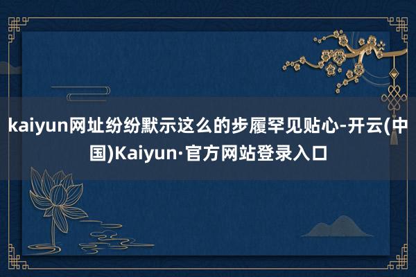 kaiyun网址纷纷默示这么的步履罕见贴心-开云(中国)Ka