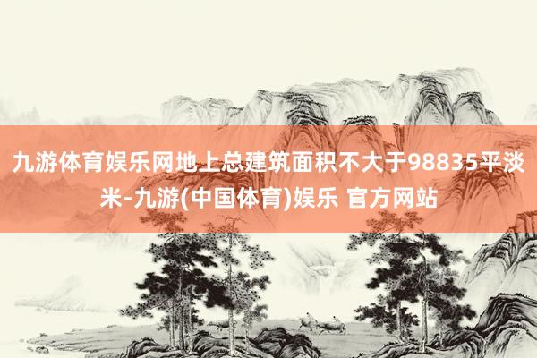 九游体育娱乐网地上总建筑面积不大于98835平淡米-九游(中