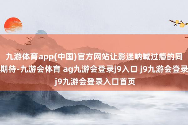 九游体育app(中国)官方网站让影迷呐喊过瘾的同期也倍加期待