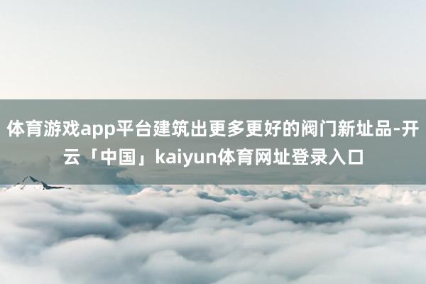 体育游戏app平台建筑出更多更好的阀门新址品-开云「中国」k